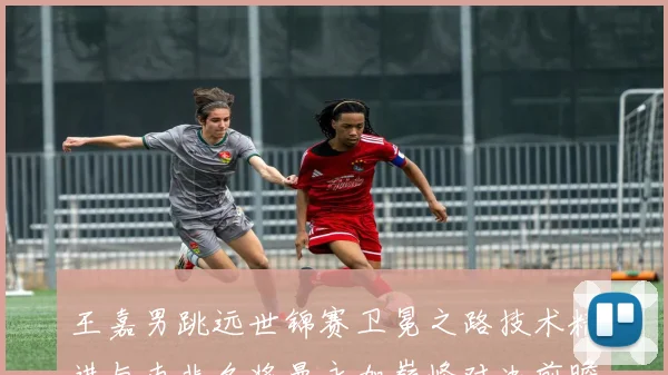 王嘉男跳远世锦赛卫冕之路技术精进与南非名将曼永加巅峰对决前瞻