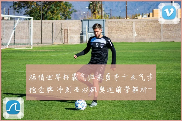 杨倩世界杯霸气归来勇夺十米气步枪金牌 冲刺洛杉矶奥运前景解析