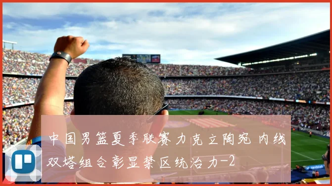 中国男篮夏季联赛力克立陶宛 内线双塔组合彰显禁区统治力