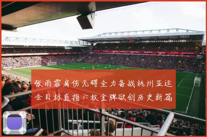 张雨霏肩伤无碍全力备战杭州亚运会目标直指六枚金牌欲创历史新篇