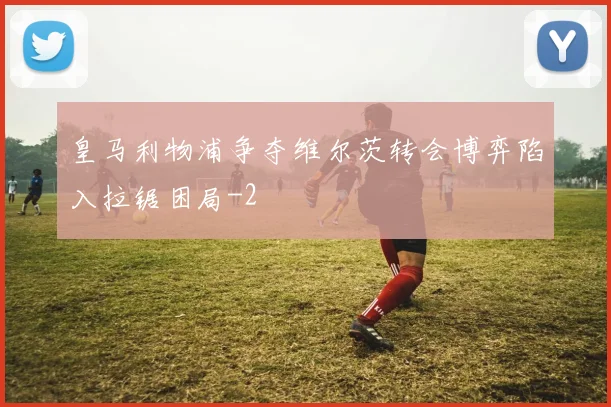 皇马利物浦争夺维尔茨转会博弈陷入拉锯困局