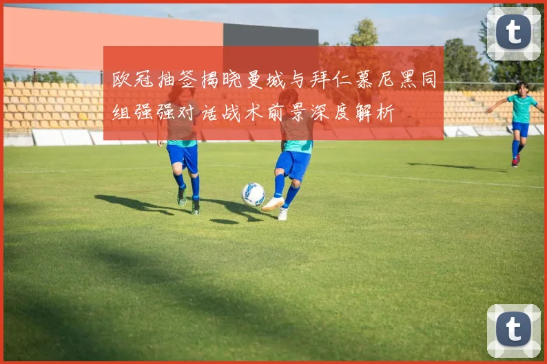欧冠抽签揭晓曼城与拜仁慕尼黑同组强强对话战术前景深度解析