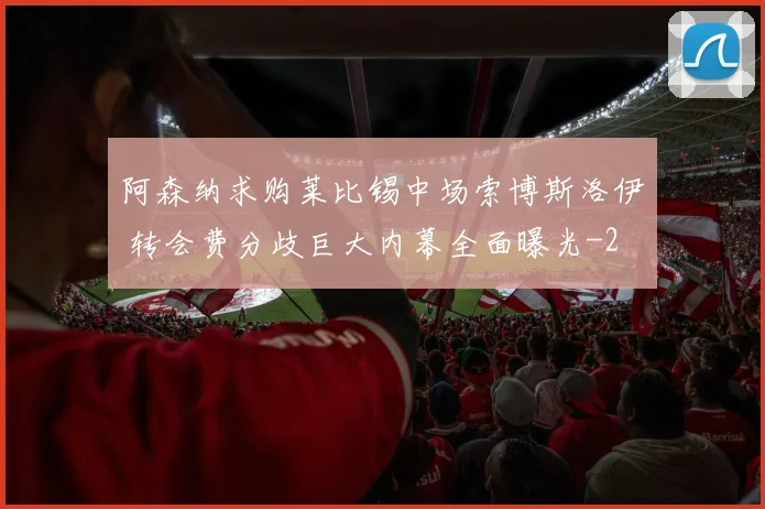 阿森纳求购莱比锡中场索博斯洛伊 转会费分歧巨大内幕全面曝光