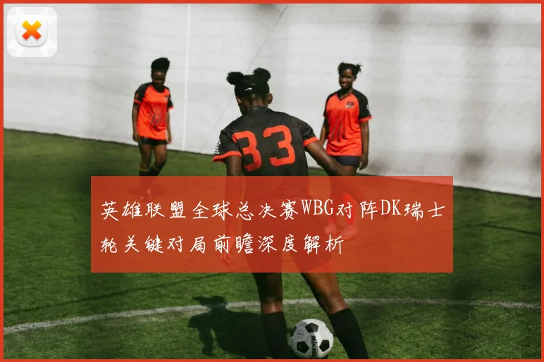 英雄联盟全球总决赛WBG对阵DK瑞士轮关键对局前瞻深度解析