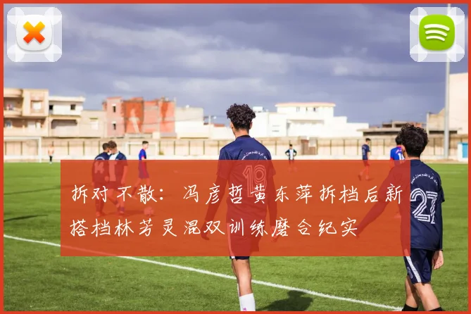 拆对不散：冯彦哲黄东萍拆档后新搭档林芳灵混双训练磨合纪实
