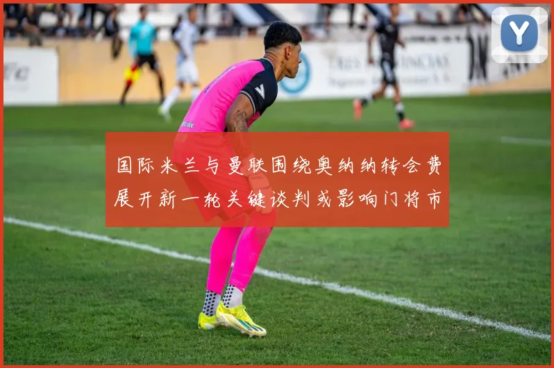 国际米兰与曼联围绕奥纳纳转会费展开新一轮关键谈判或影响门将市场格局