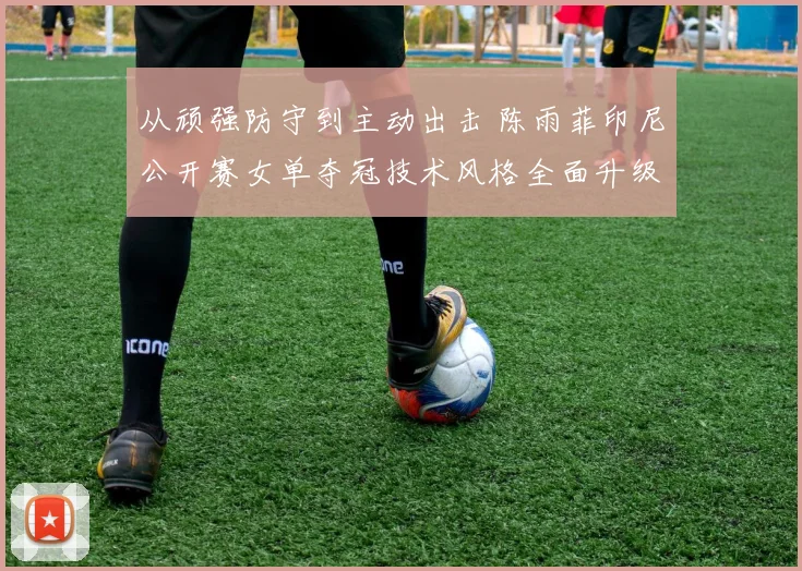 从顽强防守到主动出击 陈雨菲印尼公开赛女单夺冠技术风格全面升级解析