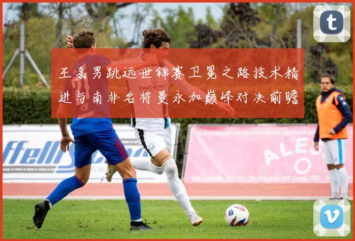 王嘉男跳远世锦赛卫冕之路技术精进与南非名将曼永加巅峰对决前瞻