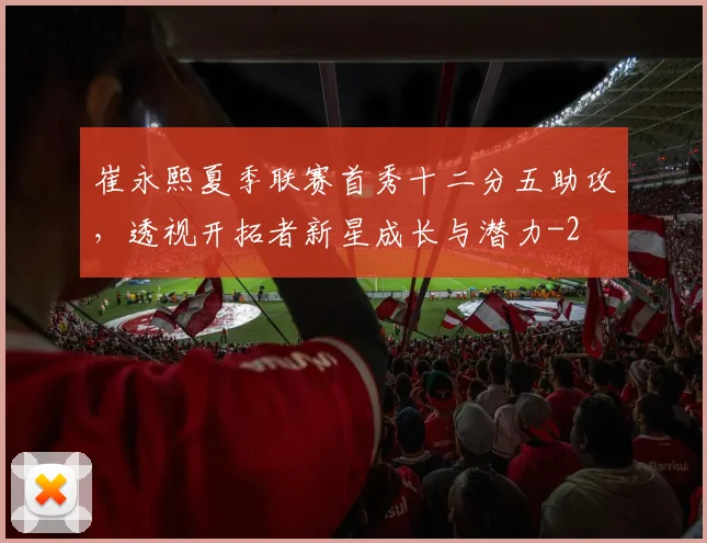 崔永熙夏季联赛首秀十二分五助攻,透视开拓者新星成长与潜力