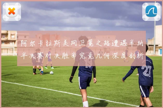 阿尔卡拉斯美网卫冕之路遭遇辛纳半决赛对决胜率究竟几何深度剖析