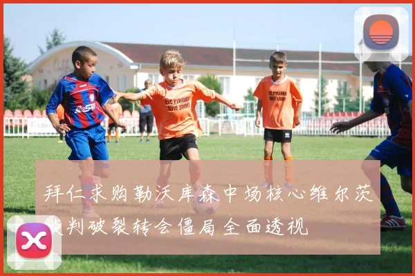 拜仁求购勒沃库森中场核心维尔茨谈判破裂转会僵局全面透视