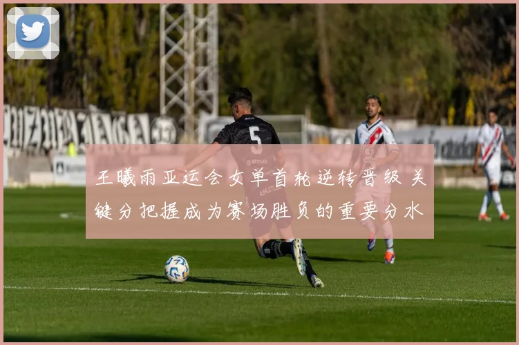 王曦雨亚运会女单首轮逆转晋级 关键分把握成为赛场胜负的重要分水岭