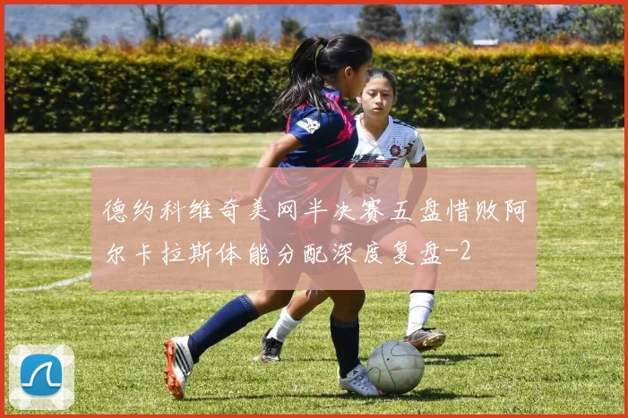 德约科维奇美网半决赛五盘惜败阿尔卡拉斯体能分配深度复盘