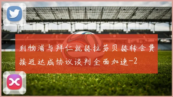 利物浦与拜仁就赫拉芬贝赫转会费接近达成协议谈判全面加速