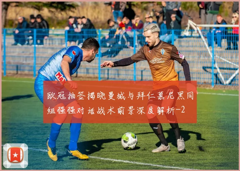 欧冠抽签揭晓曼城与拜仁慕尼黑同组强强对话战术前景深度解析