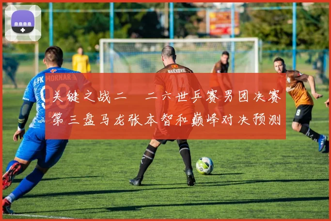 关键之战二〇二六世乒赛男团决赛第三盘马龙张本智和巅峰对决预测
