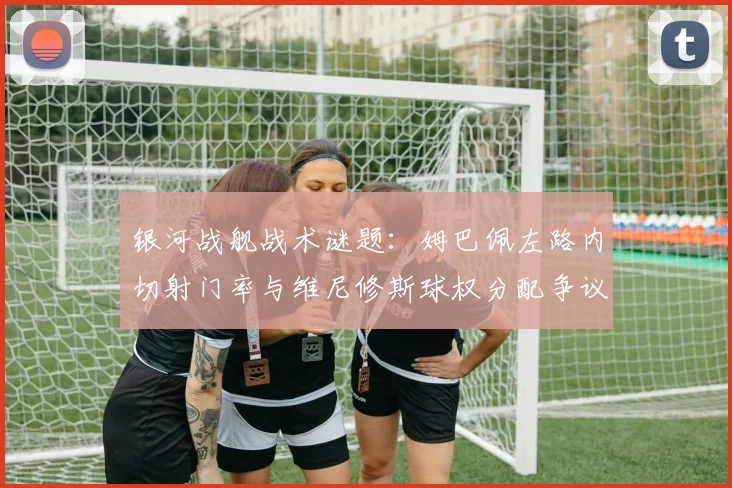 银河战舰战术谜题:姆巴佩左路内切射门率与维尼修斯球权分配争议解析