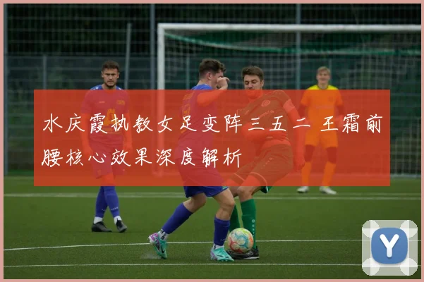 水庆霞执教女足变阵三五二 王霜前腰核心效果深度解析