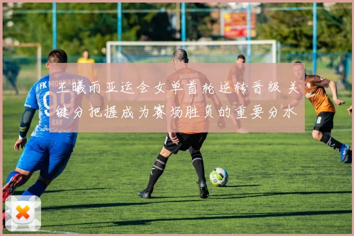 王曦雨亚运会女单首轮逆转晋级 关键分把握成为赛场胜负的重要分水岭
