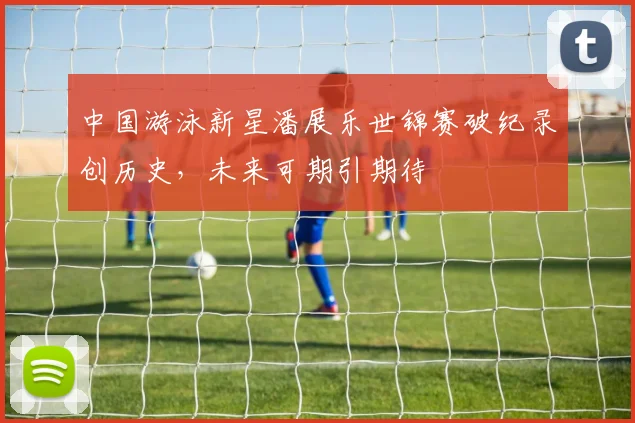 中国游泳新星潘展乐世锦赛破纪录创历史，未来可期引期待