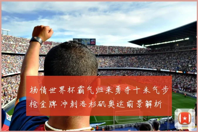 杨倩世界杯霸气归来勇夺十米气步枪金牌 冲刺洛杉矶奥运前景解析