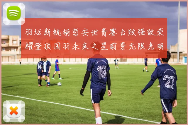 羽坛新锐胡哲安世青赛击败强敌荣耀登顶国羽未来之星前景无限光明