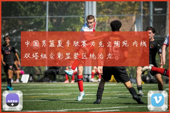 中国男篮夏季联赛力克立陶宛 内线双塔组合彰显禁区统治力