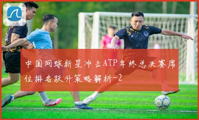 中国网球新星冲击ATP年终总决赛席位排名跃升策略解析