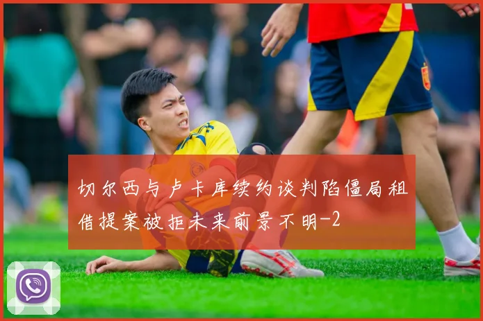 切尔西与卢卡库续约谈判陷僵局租借提案被拒未来前景不明
