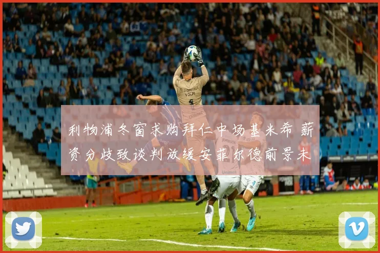 利物浦冬窗求购拜仁中场基米希 薪资分歧致谈判放缓安菲尔德前景未明