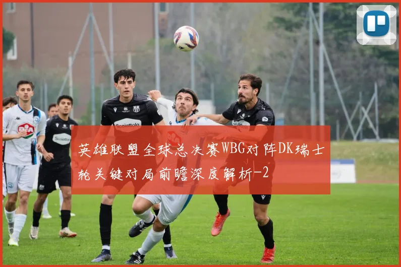 英雄联盟全球总决赛WBG对阵DK瑞士轮关键对局前瞻深度解析