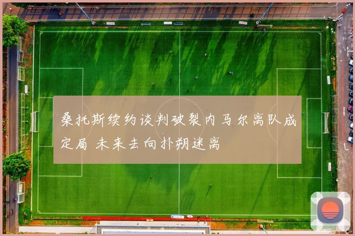 桑托斯续约谈判破裂内马尔离队成定局 未来去向扑朔迷离