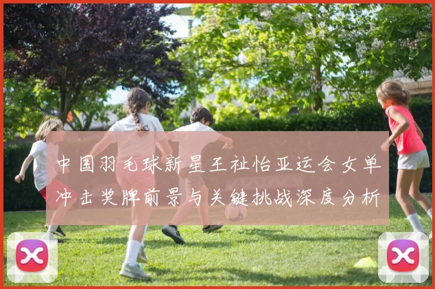 中国羽毛球新星王祉怡亚运会女单冲击奖牌前景与关键挑战深度分析