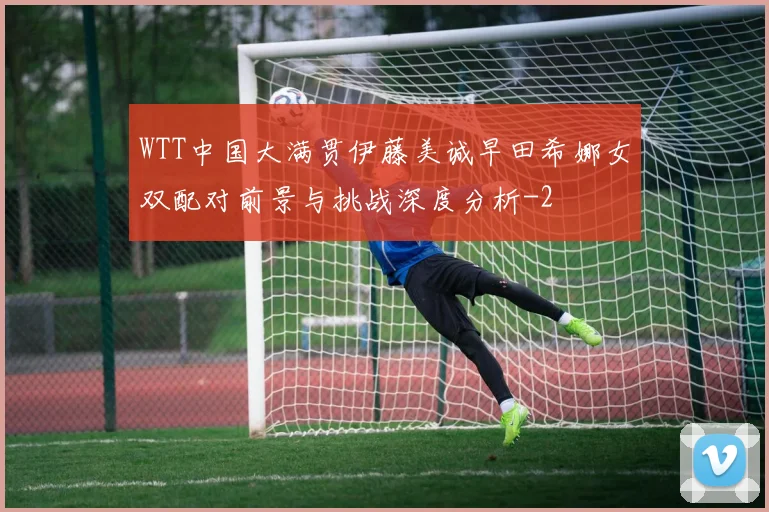 WTT中国大满贯伊藤美诚早田希娜女双配对前景与挑战深度分析
