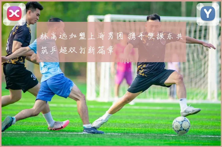 林高远加盟上海男团 携手樊振东共筑乒超双打新篇章