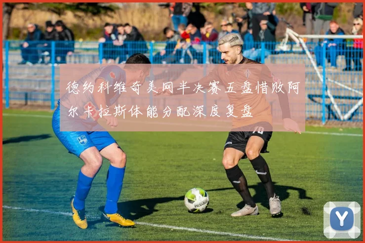 德约科维奇美网半决赛五盘惜败阿尔卡拉斯体能分配深度复盘