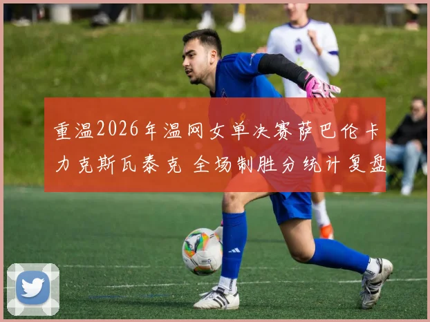 重温2026年温网女单决赛萨巴伦卡力克斯瓦泰克 全场制胜分统计复盘及深度技战术解析