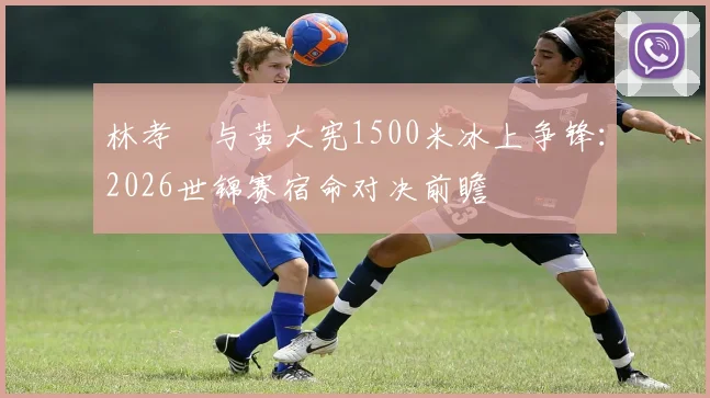 林孝埈与黄大宪1500米冰上争锋：2026世锦赛宿命对决前瞻
