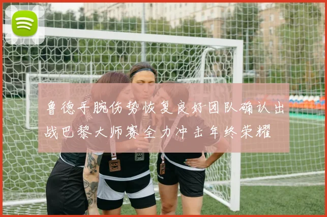 鲁德手腕伤势恢复良好团队确认出战巴黎大师赛全力冲击年终荣耀