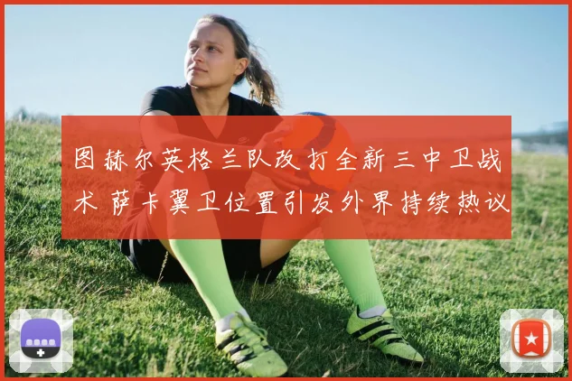 图赫尔英格兰队改打全新三中卫战术 萨卡翼卫位置引发外界持续热议