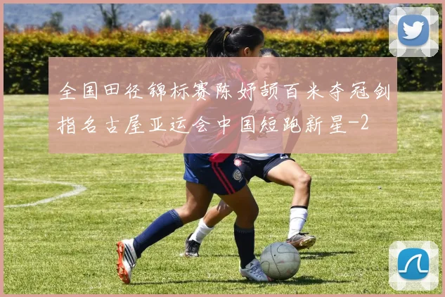 全国田径锦标赛陈妤颉百米夺冠剑指名古屋亚运会中国短跑新星