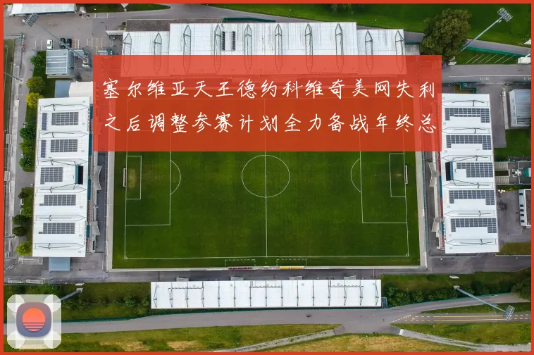 塞尔维亚天王德约科维奇美网失利之后调整参赛计划全力备战年终总决赛