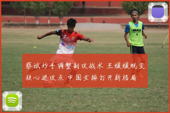 蔡斌妙手调整副攻战术 王媛媛蜕变核心进攻点 中国女排打开新格局