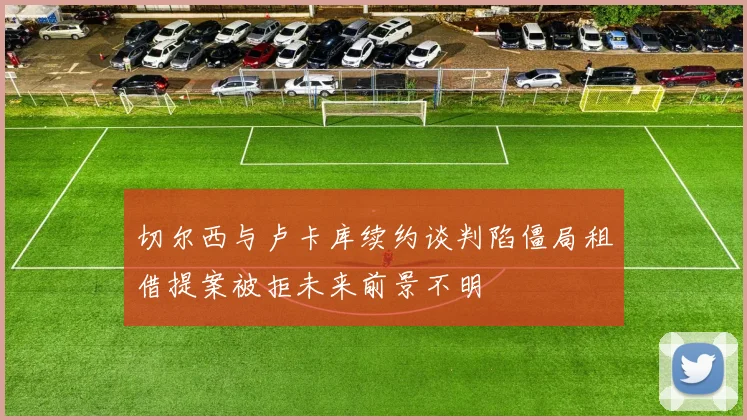 切尔西与卢卡库续约谈判陷僵局租借提案被拒未来前景不明