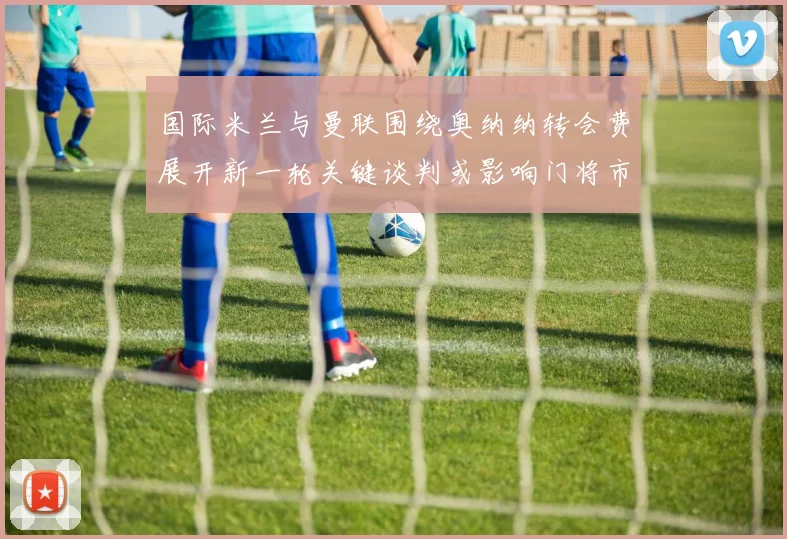 国际米兰与曼联围绕奥纳纳转会费展开新一轮关键谈判或影响门将市场格局