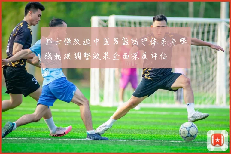郭士强改造中国男篮防守体系与锋线轮换调整效果全面深度评估