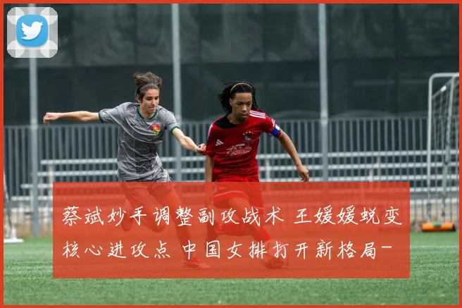 蔡斌妙手调整副攻战术 王媛媛蜕变核心进攻点 中国女排打开新格局