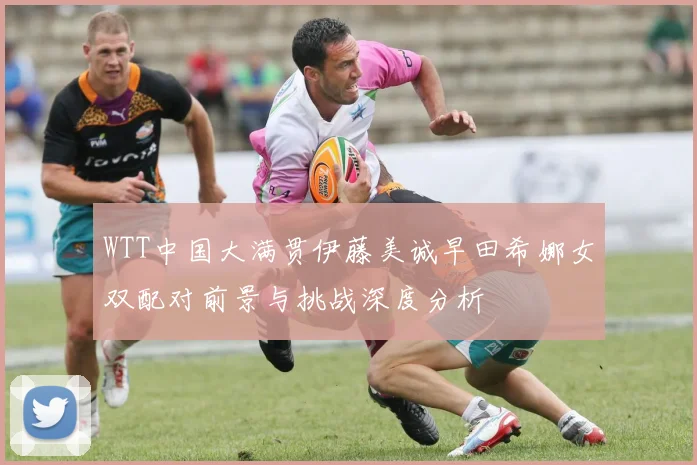 WTT中国大满贯伊藤美诚早田希娜女双配对前景与挑战深度分析