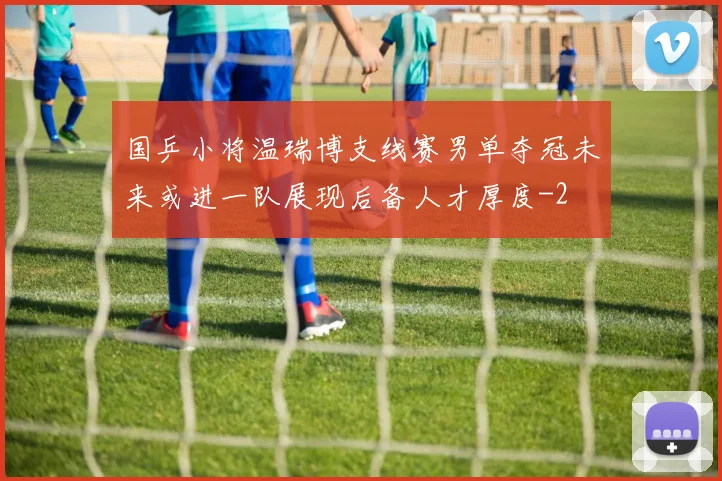 国乒小将温瑞博支线赛男单夺冠未来或进一队展现后备人才厚度